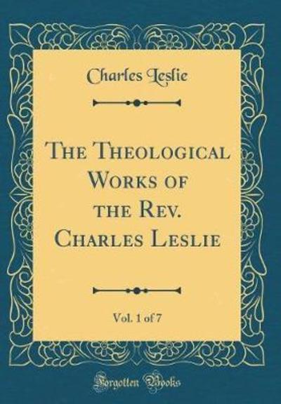 The Theological Works of the REV. Charles Leslie, Vol. 1 of 7 (Classic Reprint)
