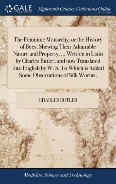 The Feminine Monarchy; or the History of Bees; Shewing Their Admirable Nature and Property, ... Written in Latin by Charles Butler, and Now Translated Into English by W. S. To Which Is Added Some Obse
