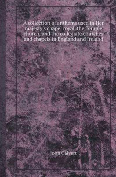 A Collection of Anthems Used in Her Majesty's Chapel Royal, the Temple Church, and the Collegiate Churches and Chapels in England and Ireland