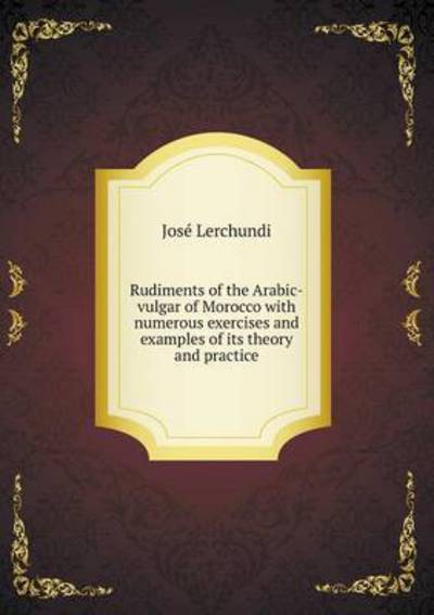 Rudiments of the Arabic-Vulgar of Morocco With Numerous Exercises and Examples of Its Theory and Practice
