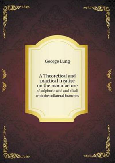 A Theoretical and Practical Treatise on the Manufacture of Sulphuric Acid and Alkali With the Collateral Branches