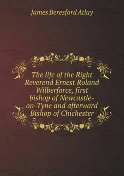 The Life of the Right Reverend Ernest Roland Wilberforce, First Bishop of Newcastle-on-Tyne and Afterward Bishop of Chichester