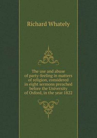 The Use and Abuse of Party-Feeling in Matters of Religion, Considered in Eight Sermons Preached Before the University of Oxford, in the Year 1822