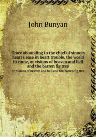Grace Abounding to the Chief of Sinners Heart's Ease in Heart Trouble, the World to Come, or Visions of Heaven and Hell and the Barren Fig Tree or, Visions of Heaven and Hell and the Barren Fig Tree