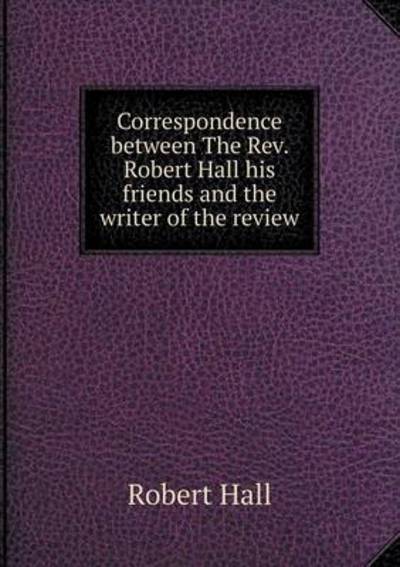 Correspondence Between The Rev. Robert Hall His Friends and the Writer of the Review