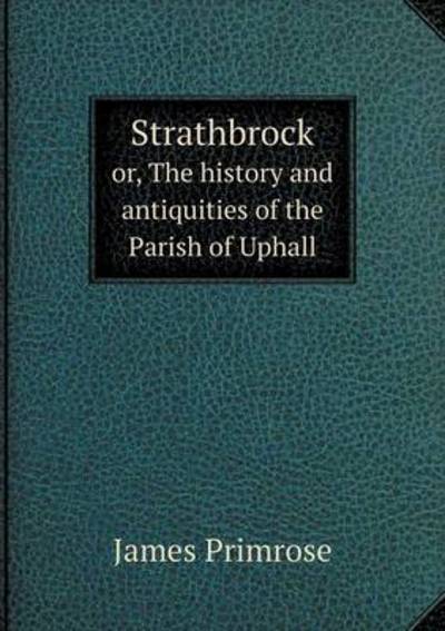 Strathbrock or, The History and Antiquities of the Parish of Uphall