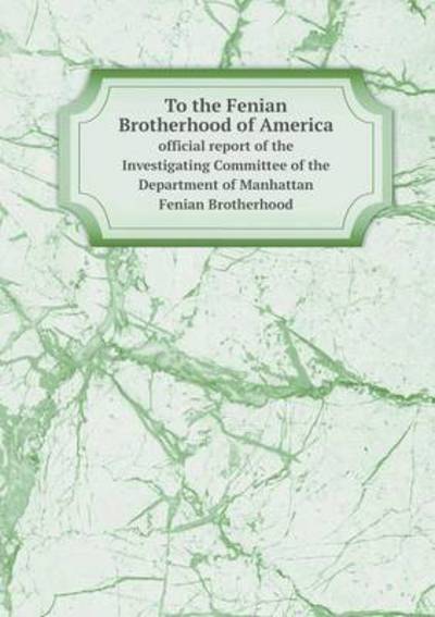 To the Fenian Brotherhood of America Official Report of the Investigating Committee of the Department of Manhattan Fenian Brotherhood