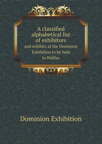A Classified Alphabetical List of Exhibitors and Exhibits at the Dominion Exhibition to Be Held in Halifax