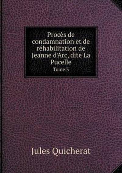 Procès De Condamnation Et De Réhabilitation De Jeanne d'Arc, Dite La Pucelle Tome 3