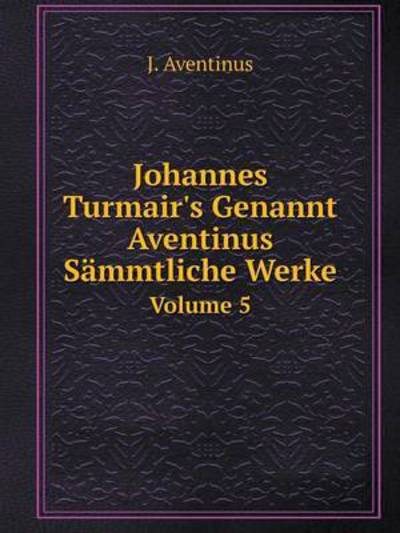 Johannes Turmair's Genannt Aventinus Sämmtliche Werke Volume 5