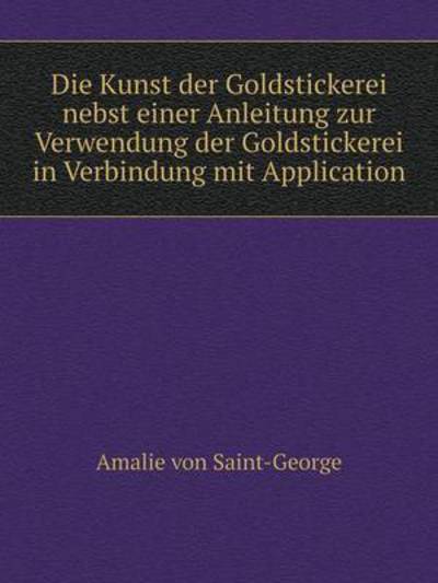 Die Kunst Der Goldstickerei Nebst Einer Anleitung Zur Verwendung Der Goldstickerei in Verbindung Mit Application