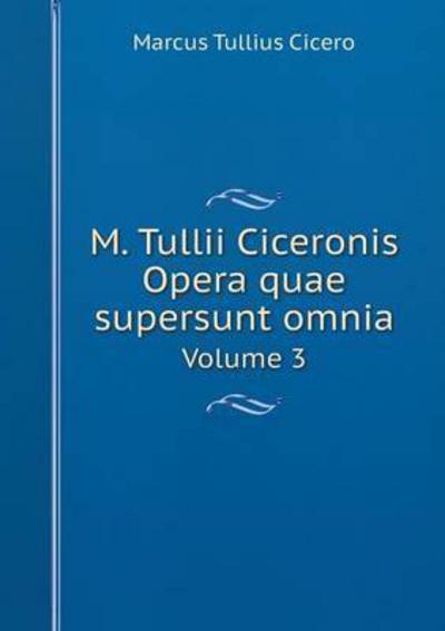 M. Tullii Ciceronis Opera Quae Supersunt Omnia Volume 3