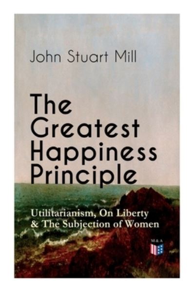 The Greatest Happiness Principle - Utilitarianism, On Liberty & The Subjection of Women