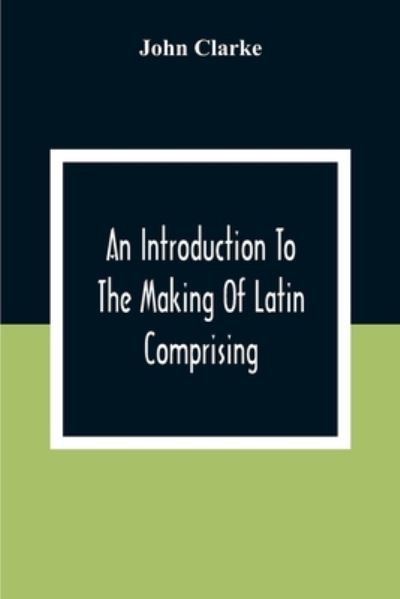 An Introduction To The Making Of Latin Comprising, After An Easy Compendious Method, The Substance Of The Latin Syntax