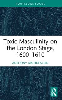 Book Cover for Toxic Masculinity on the London Stage, 1600-1610 by Anthony Archdeacon