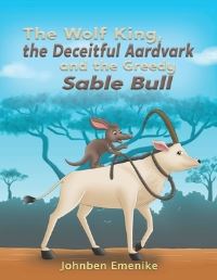 Book Cover for The Wolf King, the Deceitful Aardvark and the Greedy Sable Bull by Johnben Emenike