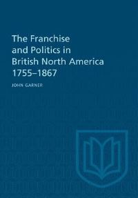 Book Cover for The Franchise and Politics in British North America 1755-1867 by John Garner