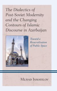 Book Cover for The Dialectics of Post-Soviet Modernity and the Changing Contours of Islamic Discourse in Azerbaijan by Murad Ismayilov