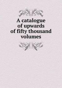 Book Cover for A Catalogue of Upwards of Fifty Thousand Volumes by Richard Bird, Stephen Robson