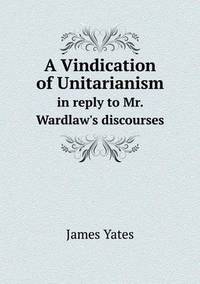 Book Cover for A Vindication of Unitarianism in Reply to Mr. Wardlaw's Discourses by John Yeoman, John Yeoman, John Yeoman