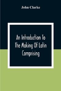 Book Cover for An Introduction To The Making Of Latin Comprising, After An Easy Compendious Method, The Substance Of The Latin Syntax by John Clarke