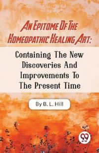 Book Cover for An Epitome Of The Homeopathic Healing Art; Containing The New Discoveries And Improvements To The Present Time by B L Hill