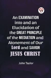 Book Cover for An Examination Into and an Elucidation of the Great Principle of the Mediation and Atonement of Our Lord and Savior Jesus Christ by Taylor John
