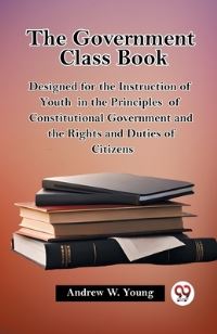 Book Cover for The Government Class Book Designed for the Instruction of Youth in the Principles of Constitutional Government and the Rights and Duties of Citizens by Andrew W Young
