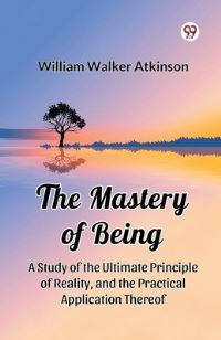Book Cover for The Mastery of Being A Study of the Ultimate Principle of Reality, and the Practical Application Thereof by William Walker Atkinson