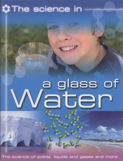 The science in - a glass of water : the science of solids, liquids and gases and more