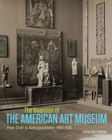 "The Invention of the American Art Museum From Craft to Kulturgeschichte, 1870-1930" by Kathleen Curran